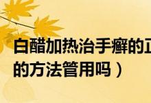 白醋加熱治手癬的正確方法（白醋泡手治手癬的方法管用嗎）