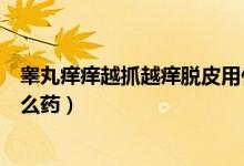 睪丸癢癢越抓越癢脫皮用什么藥（睪丸癢越撓越癢脫皮用什么藥）