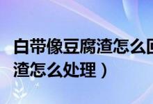 白帶像豆腐渣怎么回事用什么藥（白帶像豆腐渣怎么處理）