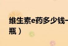 維生素e藥多少錢一瓶（維生素e要多少錢一瓶）
