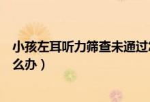 小孩左耳聽力篩查未通過怎么辦（聽力篩查一只左耳未過怎么辦）