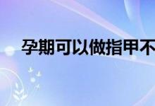 孕期可以做指甲不（孕婦可以做指甲嗎）