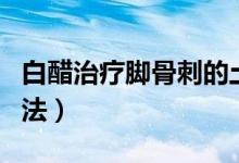 白醋治療腳骨刺的土方（腰骨刺白醋的治療方法）