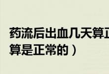 藥流后出血幾天算正常情況（藥流后出血幾天算是正常的）