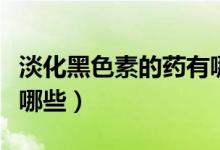 淡化黑色素的藥有哪些（淡化黑色素的藥膏有哪些）