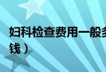 婦科檢查費用一般多少錢（婦科檢查一般多少錢）