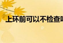 上環(huán)前可以不檢查嗎（上環(huán)前可以同房嗎）