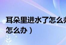 耳朵里進(jìn)水了怎么辦有妙招嗎（耳朵里進(jìn)水了怎么辦）