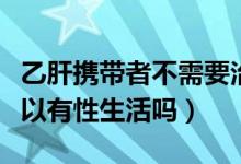 乙肝攜帶者不需要治療傳染嗎（乙肝攜帶者可以有性生活嗎）