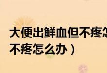 大便出鮮血但不疼怎么治療（大便出鮮血但是不疼怎么辦）