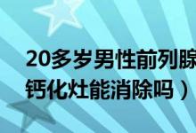 20多歲男性前列腺鈣化灶怎么消除（前列腺鈣化灶能消除嗎）