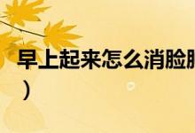 早上起來怎么消臉腫（早上起來臉腫怎么消除）