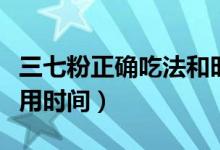 三七粉正確吃法和時(shí)間（三七粉的正確吃法服用時(shí)間）