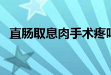 直腸取息肉手術疼嗎（直腸息肉手術疼嗎）