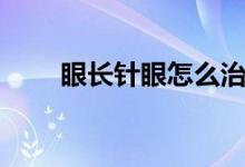 眼長(zhǎng)針眼怎么治（長(zhǎng)針眼了怎么治）