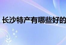 長沙特產(chǎn)有哪些好的（湖南長沙有哪些特產(chǎn)）