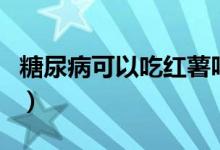 糖尿病可以吃紅薯嗎（糖尿病可以吃胡蘿卜嗎）