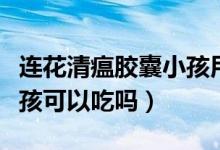 連花清瘟膠囊小孩用量多少（連花清瘟膠囊小孩可以吃嗎）