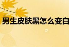 男生皮膚黑怎么變白（男生皮膚黑能變白嗎）