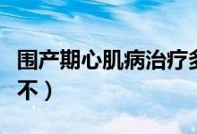 圍產(chǎn)期心肌病治療多少錢（圍產(chǎn)期心肌病嚴(yán)重不）