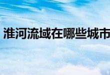 淮河流域在哪些城市（淮河流域在什么城市）