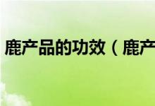 鹿產(chǎn)品的功效（鹿產(chǎn)品養(yǎng)生滋補(bǔ)的六大功效）