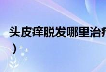 頭皮癢脫發(fā)哪里治療最好（頭皮癢脫發(fā)怎么治）