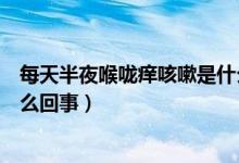 每天半夜喉嚨癢咳嗽是什么原因（一到半夜喉嚨很癢咳嗽怎么回事）