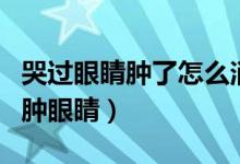 哭過眼睛腫了怎么消腫最快（夜里哭過怎樣消腫眼睛）
