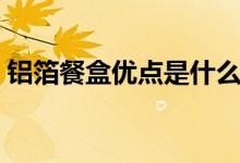 鋁箔餐盒優(yōu)點(diǎn)是什么（鋁箔餐盒的優(yōu)點(diǎn)介紹）