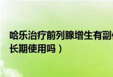 哈樂治療前列腺增生有副作用嗎（前列腺增生癥哈樂膠囊可長期使用嗎）