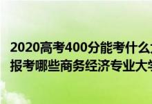 2020高考400分能考什么大學（2022年高考400分左右適合報考哪些商務(wù)經(jīng)濟專業(yè)大學）