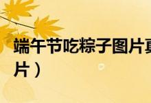 端午節(jié)吃粽子圖片真實(shí)一點(diǎn)（端午節(jié)吃粽子圖片）