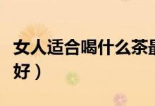 女人適合喝什么茶最好（女人適合喝什么茶最好）