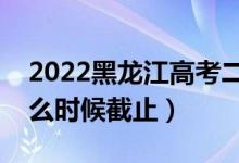 2022黑龍江高考二本志愿填報截止日期（什么時候截止）