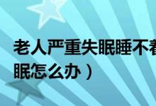 老人嚴(yán)重失眠睡不著覺(jué)吃什么藥（老人嚴(yán)重失眠怎么辦）