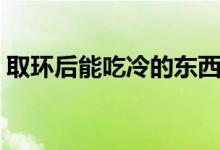 取環(huán)后能吃冷的東西嗎（取環(huán)后能吃水果嗎）