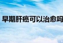 早期肝癌可以治愈嗎（早期肝癌可以治愈嗎）