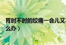 胃時不時的絞痛一會兒又不疼了（胃一會絞的疼一會不疼怎么辦）