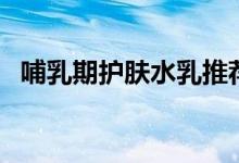 哺乳期護膚水乳推薦（哺乳期可以護膚嗎）