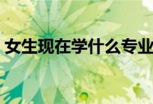 女生現(xiàn)在學(xué)什么專業(yè)好（適合女生學(xué)的專業(yè)）