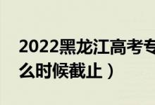 2022黑龍江高考專科志愿填報(bào)截止日期（什么時(shí)候截止）