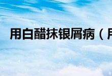 用白醋抹銀屑?。ㄓ冒状啄ㄣy屑病的效果）