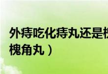 外痔吃化痔丸還是槐角丸（外痔吃化痔丸還是槐角丸）
