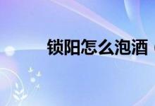 鎖陽怎么泡酒（鎖陽泡酒的方法）