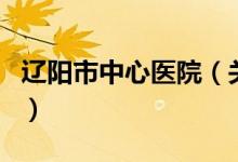 遼陽市中心醫(yī)院（關(guān)于遼陽市中心醫(yī)院的介紹）