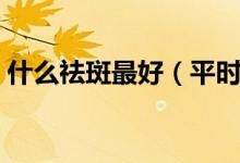 什么祛斑最好（平時(shí)吃什么去祛斑效果最好）