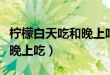 檸檬白天吃和晚上吃的區(qū)別（檸檬白天吃還是晚上吃）