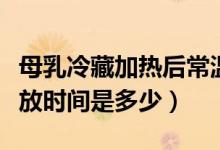 母乳冷藏加熱后常溫保存時間（母乳加熱后存放時間是多少）