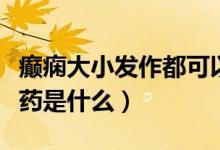 癲癇大小發(fā)作都可以用的藥（癲癇小發(fā)作首選藥是什么）